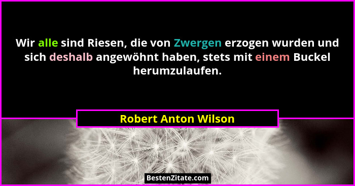Wir alle sind Riesen, die von Zwergen erzogen wurden und sich deshalb angewöhnt haben, stets mit einem Buckel herumzulaufen.... - Robert Anton Wilson