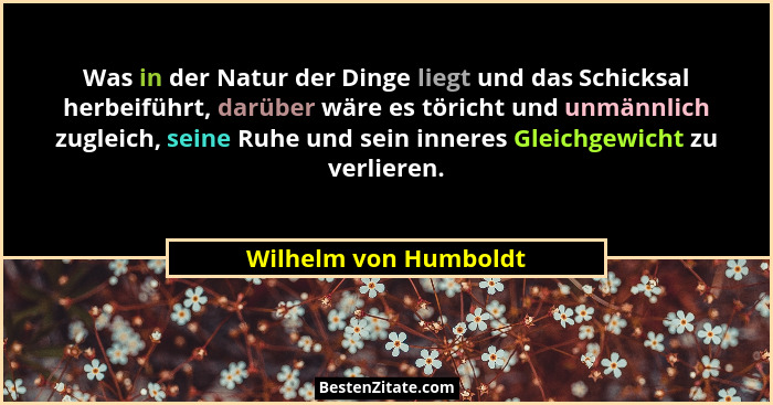 Was in der Natur der Dinge liegt und das Schicksal herbeiführt, darüber wäre es töricht und unmännlich zugleich, seine Ruhe und... - Wilhelm von Humboldt