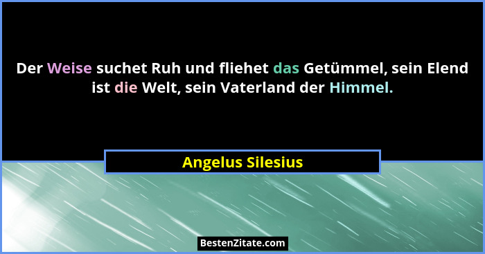 Der Weise suchet Ruh und fliehet das Getümmel, sein Elend ist die Welt, sein Vaterland der Himmel.... - Angelus Silesius