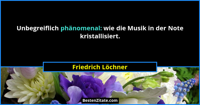 Unbegreiflich phänomenal: wie die Musik in der Note kristallisiert.... - Friedrich Löchner