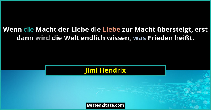 Wenn die Macht der Liebe die Liebe zur Macht übersteigt, erst dann wird die Welt endlich wissen, was Frieden heißt.... - Jimi Hendrix