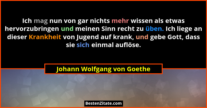 Ich mag nun von gar nichts mehr wissen als etwas hervorzubringen und meinen Sinn recht zu üben. Ich liege an dieser Krank... - Johann Wolfgang von Goethe