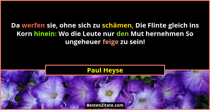 Da werfen sie, ohne sich zu schämen, Die Flinte gleich ins Korn hinein: Wo die Leute nur den Mut hernehmen So ungeheuer feige zu sein!... - Paul Heyse