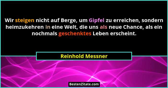 Wir steigen nicht auf Berge, um Gipfel zu erreichen, sondern heimzukehren in eine Welt, die uns als neue Chance, als ein nochmals g... - Reinhold Messner