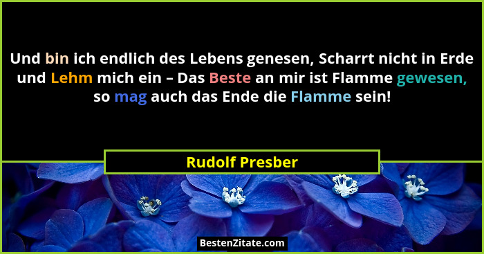 Und bin ich endlich des Lebens genesen, Scharrt nicht in Erde und Lehm mich ein – Das Beste an mir ist Flamme gewesen, so mag auch da... - Rudolf Presber