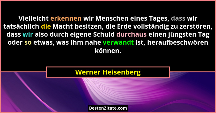 Vielleicht erkennen wir Menschen eines Tages, dass wir tatsächlich die Macht besitzen, die Erde vollständig zu zerstören, dass wir... - Werner Heisenberg
