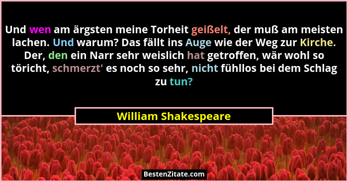 Und wen am ärgsten meine Torheit geißelt, der muß am meisten lachen. Und warum? Das fällt ins Auge wie der Weg zur Kirche. Der,... - William Shakespeare