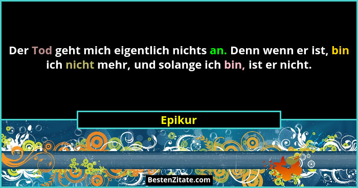Der Tod geht mich eigentlich nichts an. Denn wenn er ist, bin ich nicht mehr, und solange ich bin, ist er nicht.... - Epikur
