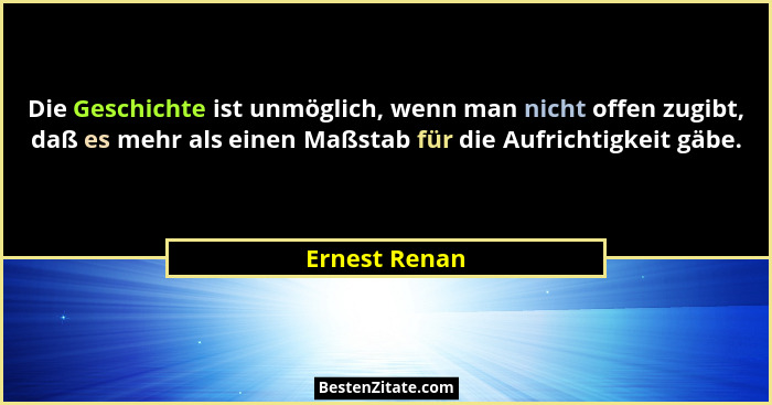 Die Geschichte ist unmöglich, wenn man nicht offen zugibt, daß es mehr als einen Maßstab für die Aufrichtigkeit gäbe.... - Ernest Renan