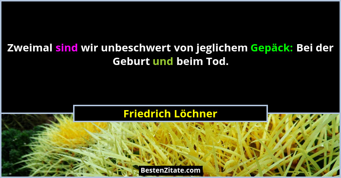 Zweimal sind wir unbeschwert von jeglichem Gepäck: Bei der Geburt und beim Tod.... - Friedrich Löchner