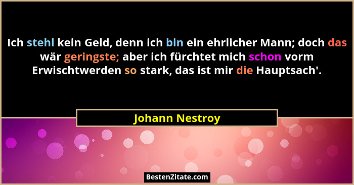 Ich stehl kein Geld, denn ich bin ein ehrlicher Mann; doch das wär geringste; aber ich fürchtet mich schon vorm Erwischtwerden so sta... - Johann Nestroy