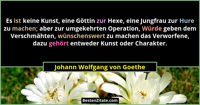 Es ist keine Kunst, eine Göttin zur Hexe, eine Jungfrau zur Hure zu machen; aber zur umgekehrten Operation, Würde geben d... - Johann Wolfgang von Goethe