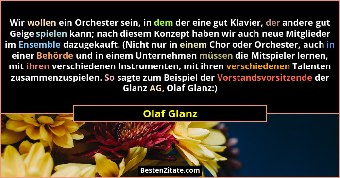 Wir wollen ein Orchester sein, in dem der eine gut Klavier, der andere gut Geige spielen kann; nach diesem Konzept haben wir auch neue Mi... - Olaf Glanz