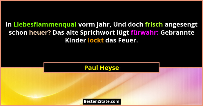 In Liebesflammenqual vorm Jahr, Und doch frisch angesengt schon heuer? Das alte Sprichwort lügt fürwahr: Gebrannte Kinder lockt das Feuer... - Paul Heyse