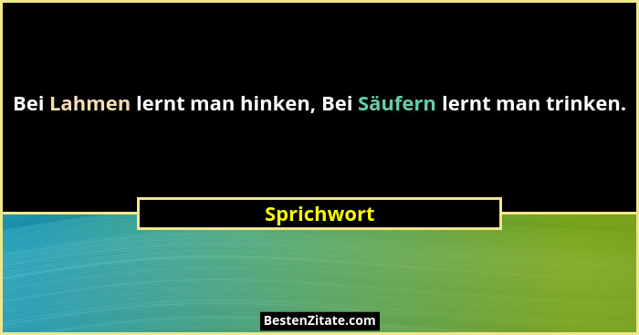Bei Lahmen lernt man hinken, Bei Säufern lernt man trinken.... - Sprichwort