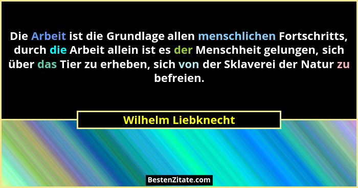 Die Arbeit ist die Grundlage allen menschlichen Fortschritts, durch die Arbeit allein ist es der Menschheit gelungen, sich über d... - Wilhelm Liebknecht