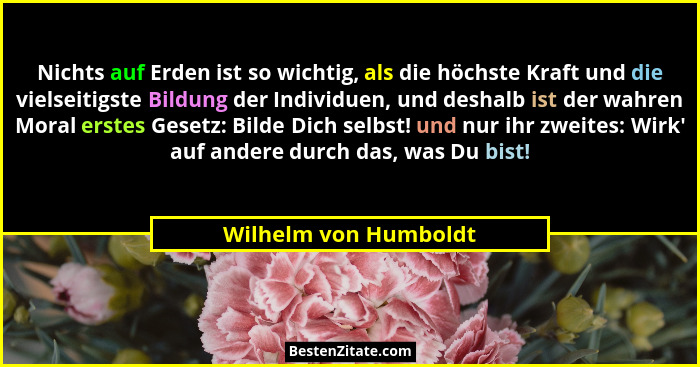 Nichts auf Erden ist so wichtig, als die höchste Kraft und die vielseitigste Bildung der Individuen, und deshalb ist der wahren... - Wilhelm von Humboldt