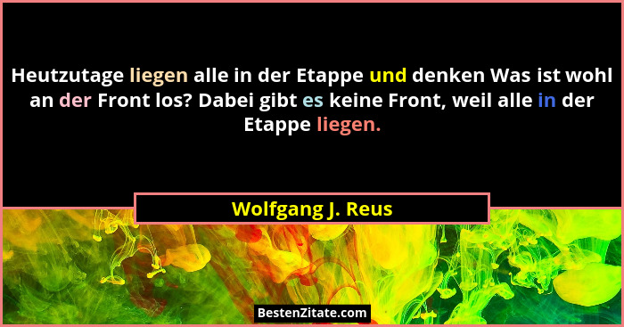 Heutzutage liegen alle in der Etappe und denken Was ist wohl an der Front los? Dabei gibt es keine Front, weil alle in der Etappe l... - Wolfgang J. Reus
