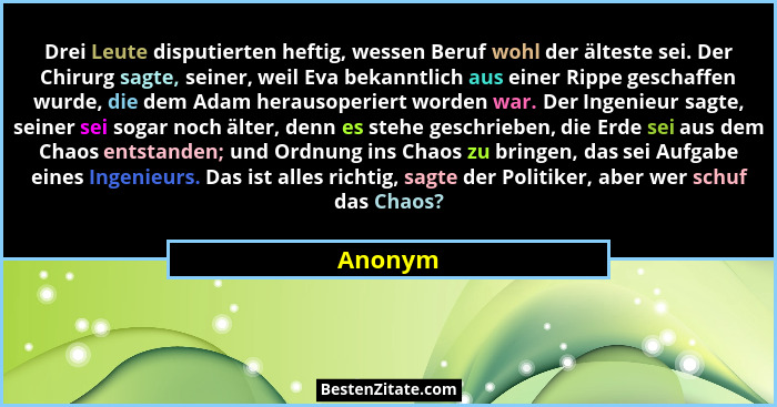 Drei Leute disputierten heftig, wessen Beruf wohl der älteste sei. Der Chirurg sagte, seiner, weil Eva bekanntlich aus einer Rippe geschaffen... - Anonym