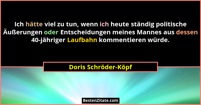 Ich hätte viel zu tun, wenn ich heute ständig politische Äußerungen oder Entscheidungen meines Mannes aus dessen 40-jähriger Lau... - Doris Schröder-Köpf