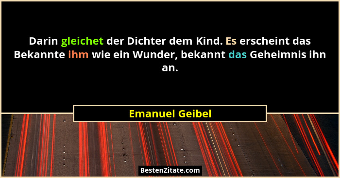 Darin gleichet der Dichter dem Kind. Es erscheint das Bekannte ihm wie ein Wunder, bekannt das Geheimnis ihn an.... - Emanuel Geibel