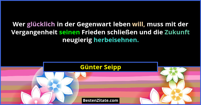 Wer glücklich in der Gegenwart leben will, muss mit der Vergangenheit seinen Frieden schließen und die Zukunft neugierig herbeisehnen.... - Günter Seipp