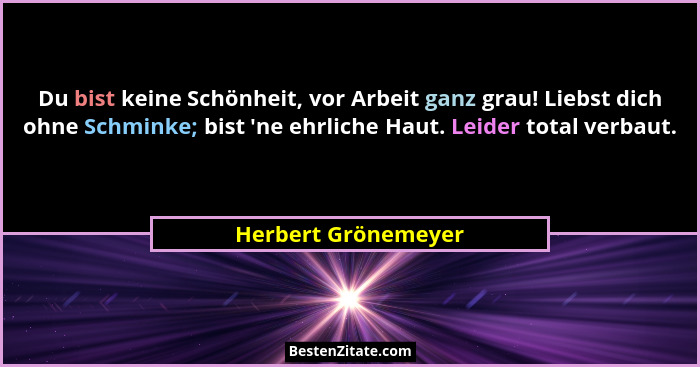 Du bist keine Schönheit, vor Arbeit ganz grau! Liebst dich ohne Schminke; bist 'ne ehrliche Haut. Leider total verbaut.... - Herbert Grönemeyer