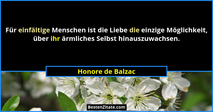 Für einfältige Menschen ist die Liebe die einzige Möglichkeit, über ihr ärmliches Selbst hinauszuwachsen.... - Honore de Balzac