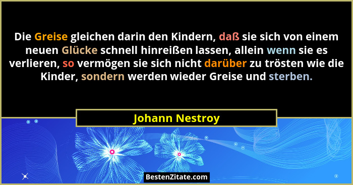 Die Greise gleichen darin den Kindern, daß sie sich von einem neuen Glücke schnell hinreißen lassen, allein wenn sie es verlieren, so... - Johann Nestroy