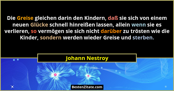 Die Greise gleichen darin den Kindern, daß sie sich von einem neuen Glücke schnell hinreißen lassen, allein wenn sie es verlieren, so... - Johann Nestroy