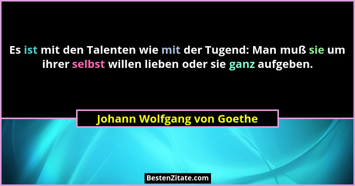 Es ist mit den Talenten wie mit der Tugend: Man muß sie um ihrer selbst willen lieben oder sie ganz aufgeben.... - Johann Wolfgang von Goethe