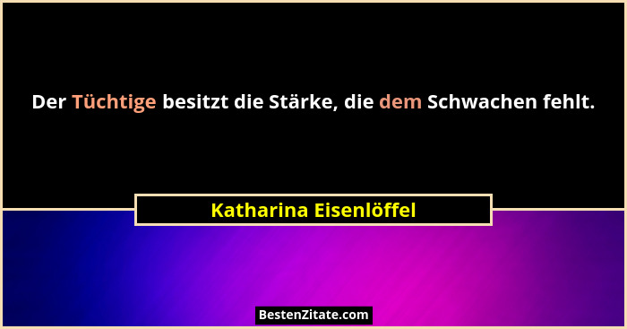 Der Tüchtige besitzt die Stärke, die dem Schwachen fehlt.... - Katharina Eisenlöffel