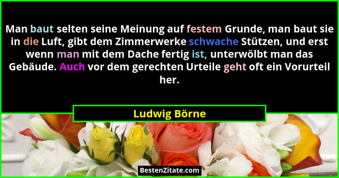 Man baut selten seine Meinung auf festem Grunde, man baut sie in die Luft, gibt dem Zimmerwerke schwache Stützen, und erst wenn man mit... - Ludwig Börne