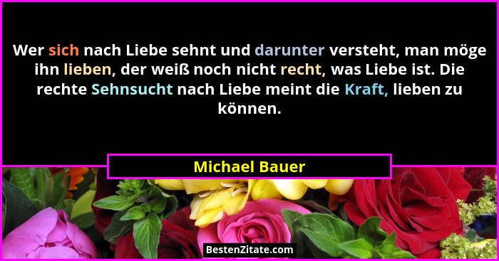 Wer sich nach Liebe sehnt und darunter versteht, man möge ihn lieben, der weiß noch nicht recht, was Liebe ist. Die rechte Sehnsucht n... - Michael Bauer