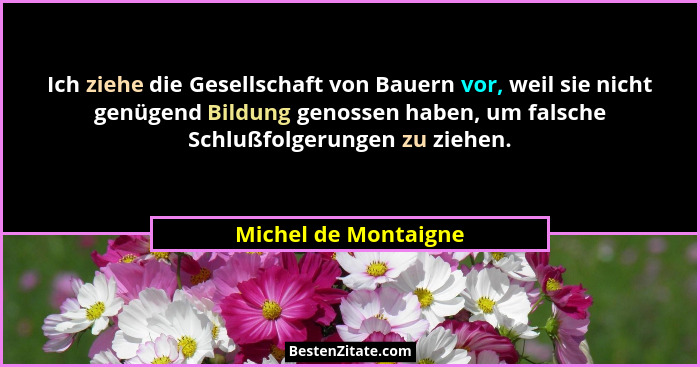Ich ziehe die Gesellschaft von Bauern vor, weil sie nicht genügend Bildung genossen haben, um falsche Schlußfolgerungen zu ziehe... - Michel de Montaigne