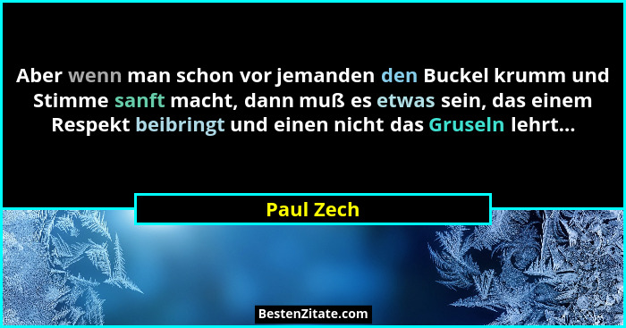 Aber wenn man schon vor jemanden den Buckel krumm und Stimme sanft macht, dann muß es etwas sein, das einem Respekt beibringt und einen ni... - Paul Zech