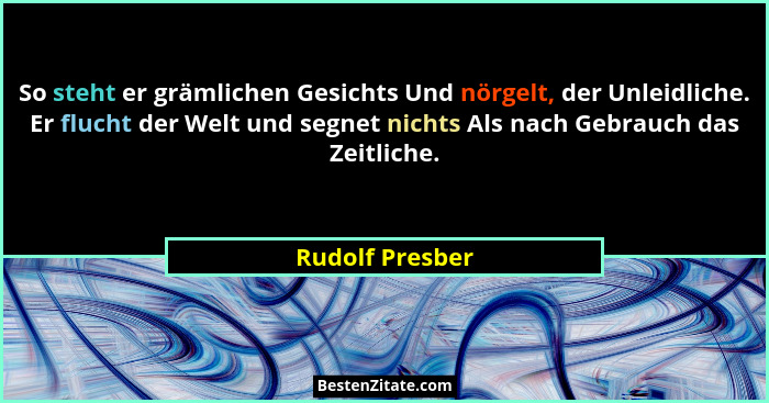 So steht er grämlichen Gesichts Und nörgelt, der Unleidliche. Er flucht der Welt und segnet nichts Als nach Gebrauch das Zeitliche.... - Rudolf Presber