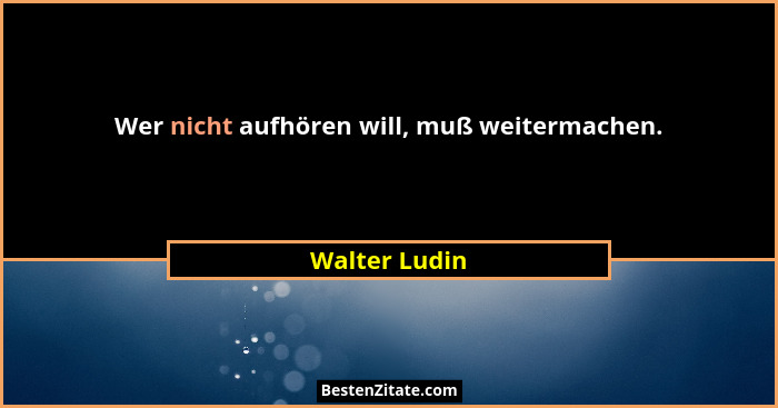 Wer nicht aufhören will, muß weitermachen.... - Walter Ludin