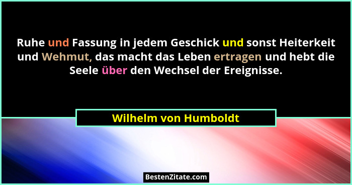 Ruhe und Fassung in jedem Geschick und sonst Heiterkeit und Wehmut, das macht das Leben ertragen und hebt die Seele über den We... - Wilhelm von Humboldt