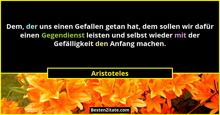 Dem, der uns einen Gefallen getan hat, dem sollen wir dafür einen Gegendienst leisten und selbst wieder mit der Gefälligkeit den Anfang... - Aristoteles