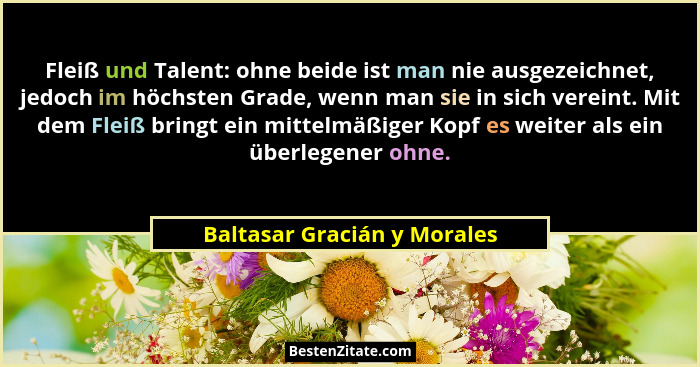 Fleiß und Talent: ohne beide ist man nie ausgezeichnet, jedoch im höchsten Grade, wenn man sie in sich vereint. Mit dem F... - Baltasar Gracián y Morales