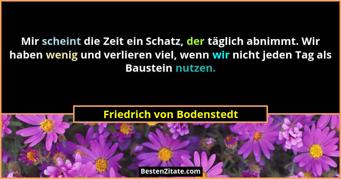 Mir scheint die Zeit ein Schatz, der täglich abnimmt. Wir haben wenig und verlieren viel, wenn wir nicht jeden Tag als Baus... - Friedrich von Bodenstedt