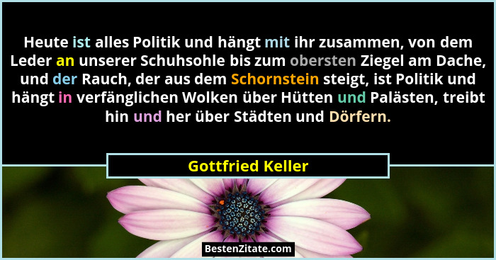 Heute ist alles Politik und hängt mit ihr zusammen, von dem Leder an unserer Schuhsohle bis zum obersten Ziegel am Dache, und der R... - Gottfried Keller