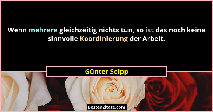 Wenn mehrere gleichzeitig nichts tun, so ist das noch keine sinnvolle Koordinierung der Arbeit.... - Günter Seipp