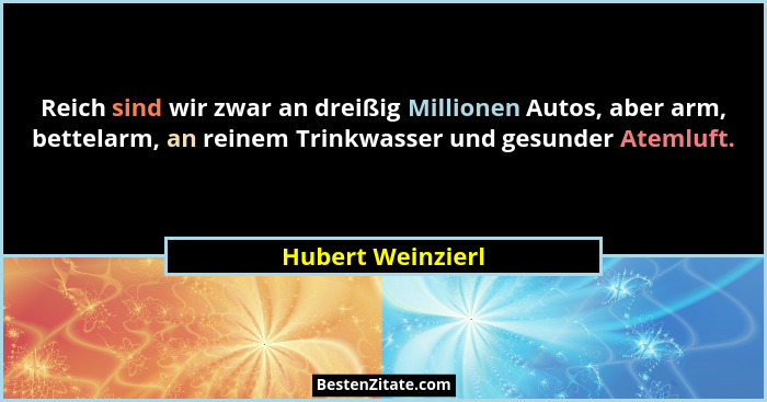 Reich sind wir zwar an dreißig Millionen Autos, aber arm, bettelarm, an reinem Trinkwasser und gesunder Atemluft.... - Hubert Weinzierl