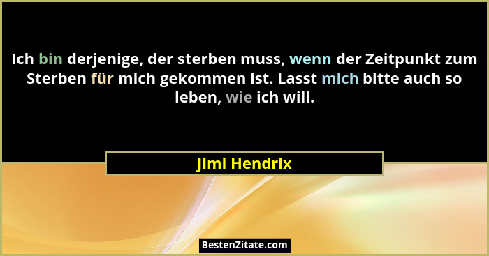 Ich bin derjenige, der sterben muss, wenn der Zeitpunkt zum Sterben für mich gekommen ist. Lasst mich bitte auch so leben, wie ich will... - Jimi Hendrix