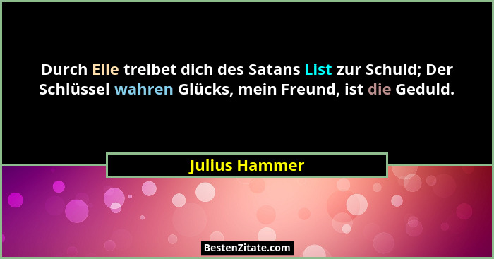 Durch Eile treibet dich des Satans List zur Schuld; Der Schlüssel wahren Glücks, mein Freund, ist die Geduld.... - Julius Hammer