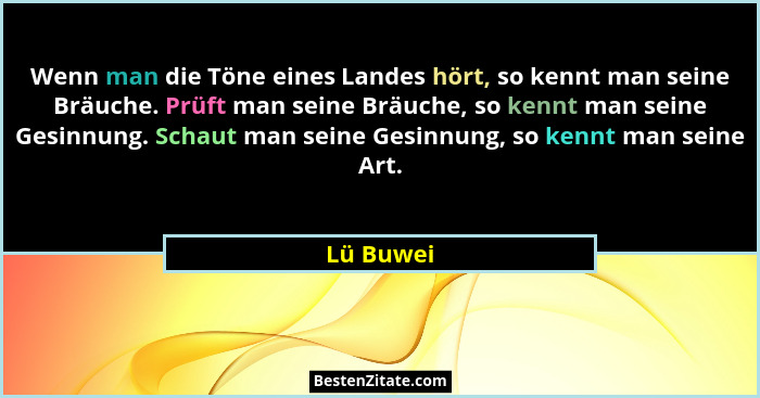 Wenn man die Töne eines Landes hört, so kennt man seine Bräuche. Prüft man seine Bräuche, so kennt man seine Gesinnung. Schaut man seine Ge... - Lü Buwei