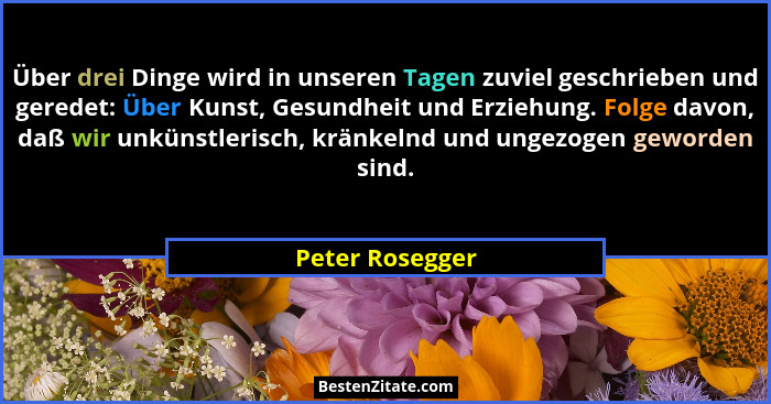 Über drei Dinge wird in unseren Tagen zuviel geschrieben und geredet: Über Kunst, Gesundheit und Erziehung. Folge davon, daß wir unkü... - Peter Rosegger