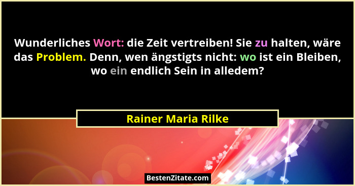 Wunderliches Wort: die Zeit vertreiben! Sie zu halten, wäre das Problem. Denn, wen ängstigts nicht: wo ist ein Bleiben, wo ein en... - Rainer Maria Rilke